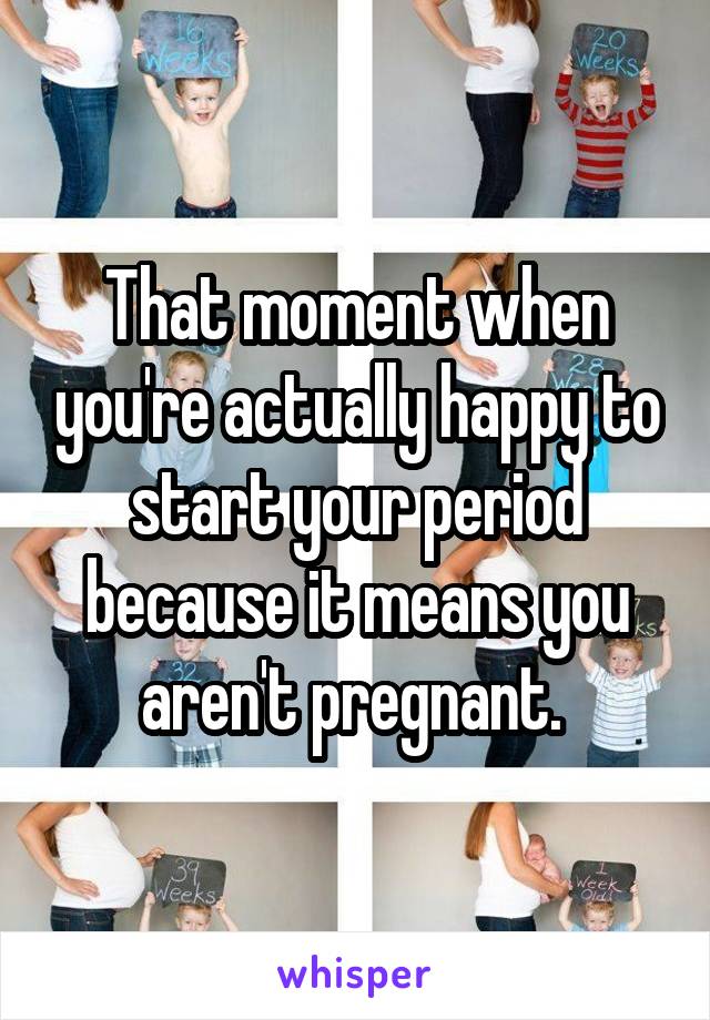 That moment when you're actually happy to start your period because it means you aren't pregnant. 
