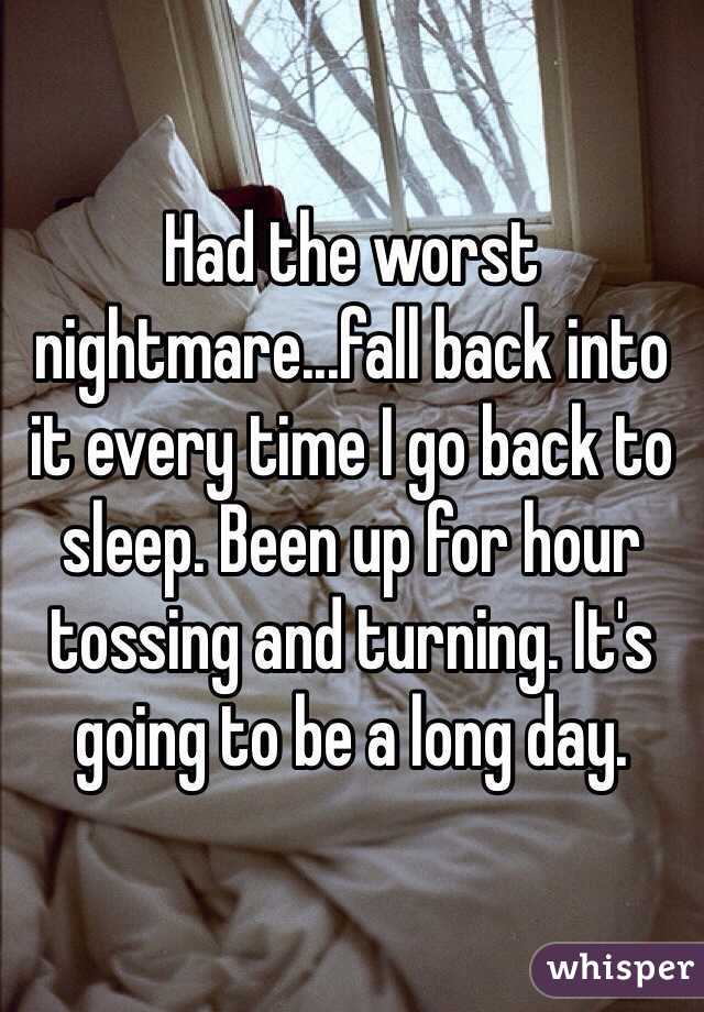 Had the worst nightmare...fall back into it every time I go back to sleep. Been up for hour tossing and turning. It's going to be a long day.