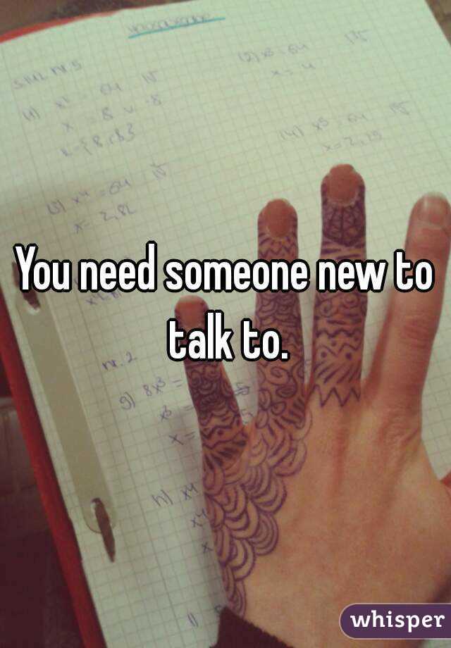 You need someone new to talk to.
