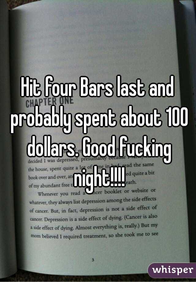 Hit four Bars last and probably spent about 100 dollars. Good fucking night!!!!