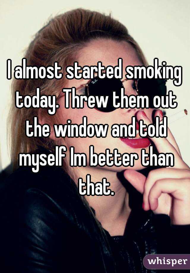 I almost started smoking today. Threw them out the window and told myself Im better than that.