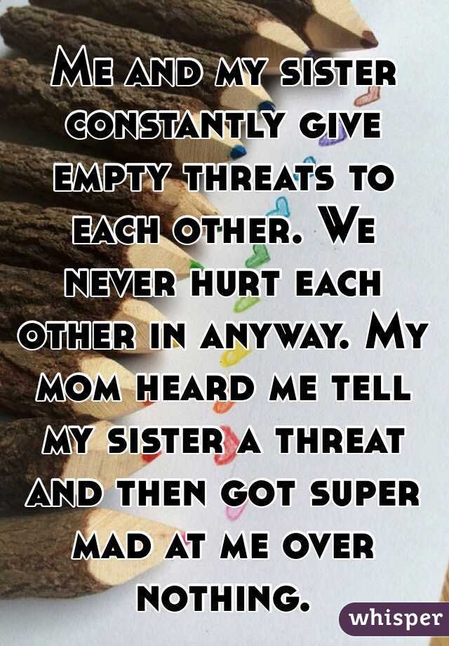 Me and my sister constantly give empty threats to each other. We never hurt each other in anyway. My mom heard me tell my sister a threat and then got super mad at me over nothing. 