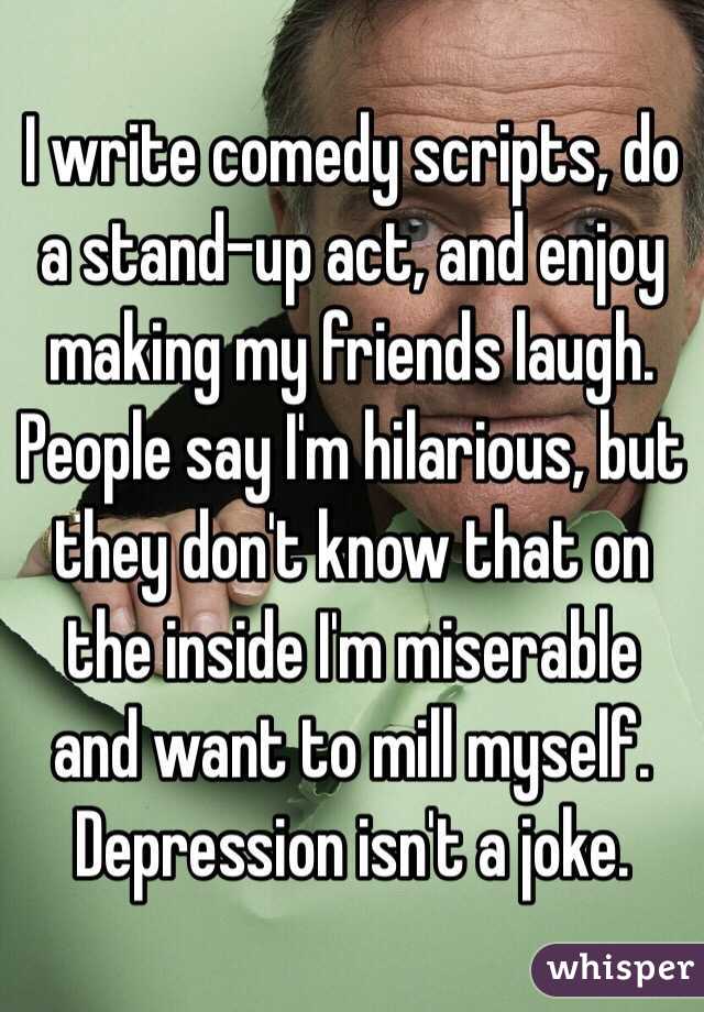 I write comedy scripts, do a stand-up act, and enjoy making my friends laugh. People say I'm hilarious, but they don't know that on the inside I'm miserable and want to mill myself. Depression isn't a joke.