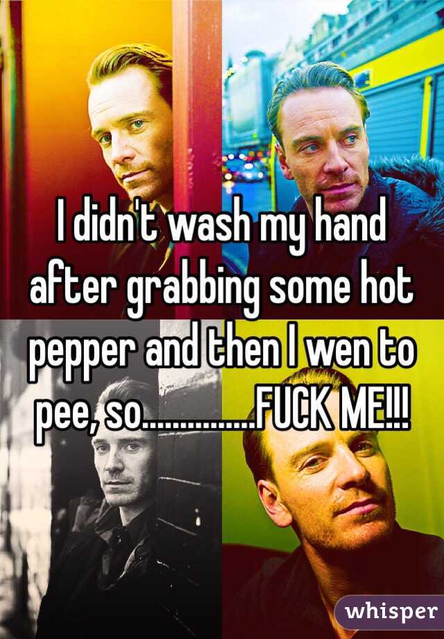 I didn't wash my hand after grabbing some hot pepper and then I wen to pee, so…............FUCK ME!!!