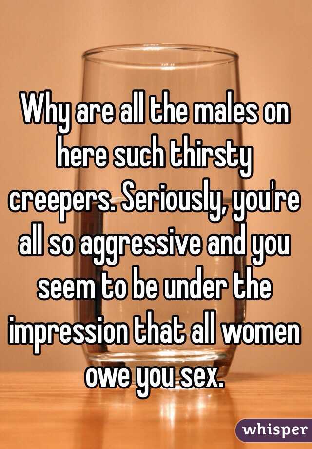 Why are all the males on here such thirsty creepers. Seriously, you're all so aggressive and you seem to be under the impression that all women owe you sex.