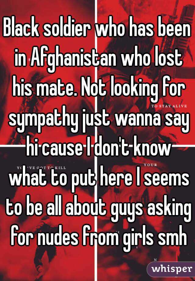 Black soldier who has been in Afghanistan who lost his mate. Not looking for sympathy just wanna say hi cause I don't know what to put here I seems to be all about guys asking for nudes from girls smh