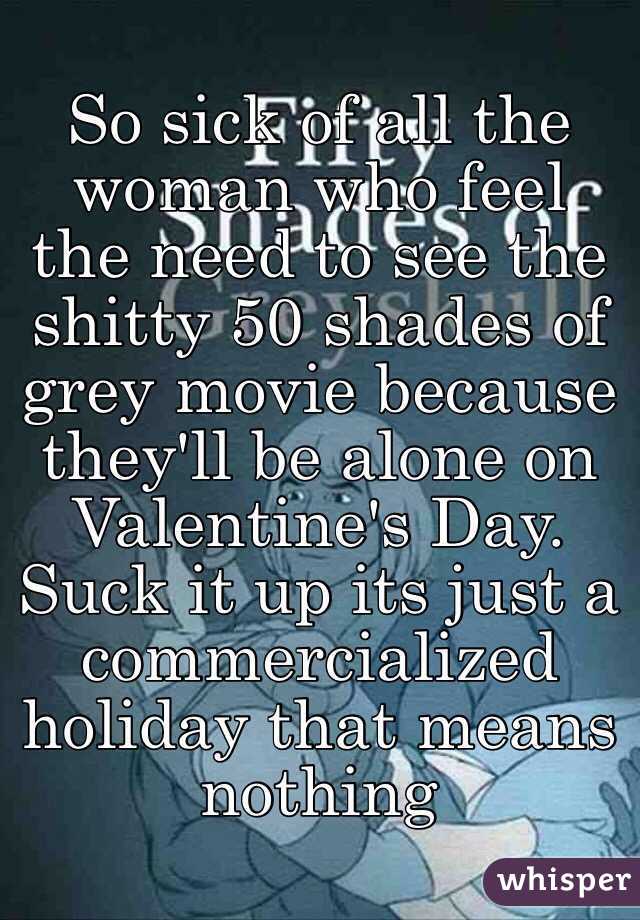So sick of all the woman who feel the need to see the shitty 50 shades of grey movie because they'll be alone on Valentine's Day. 
Suck it up its just a commercialized holiday that means nothing 
