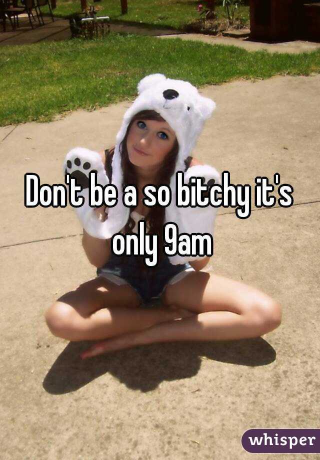 Don't be a so bitchy it's only 9am