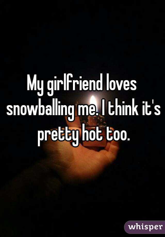 My girlfriend loves snowballing me. I think it's pretty hot too.