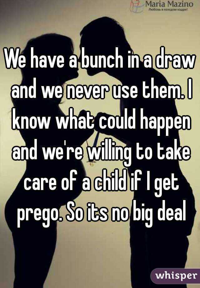We have a bunch in a draw and we never use them. I know what could happen and we're willing to take care of a child if I get prego. So its no big deal