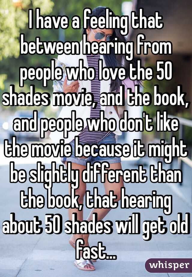 I have a feeling that between hearing from people who love the 50 shades movie, and the book, and people who don't like the movie because it might be slightly different than the book, that hearing about 50 shades will get old fast...