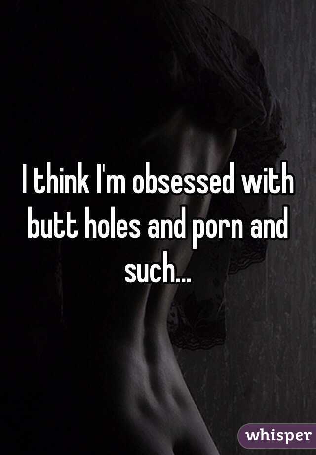 I think I'm obsessed with butt holes and porn and such...