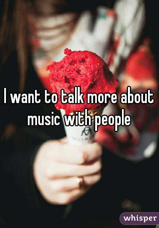 I want to talk more about music with people 

