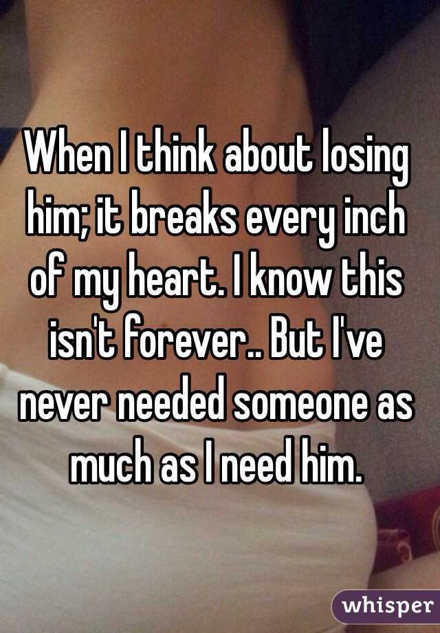 When I think about losing him; it breaks every inch of my heart. I know this isn't forever.. But I've never needed someone as much as I need him.