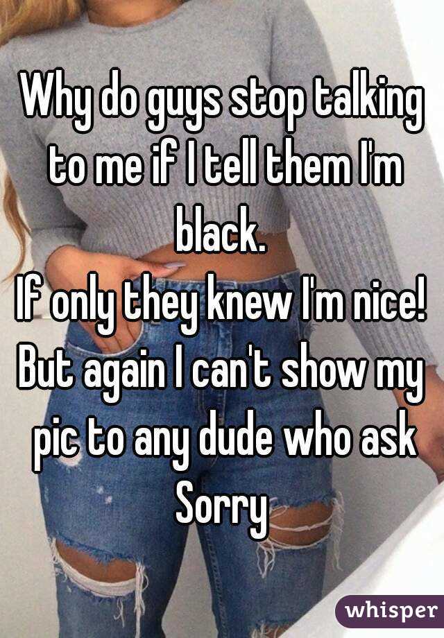 Why do guys stop talking to me if I tell them I'm black. 
If only they knew I'm nice!
But again I can't show my pic to any dude who ask
Sorry
