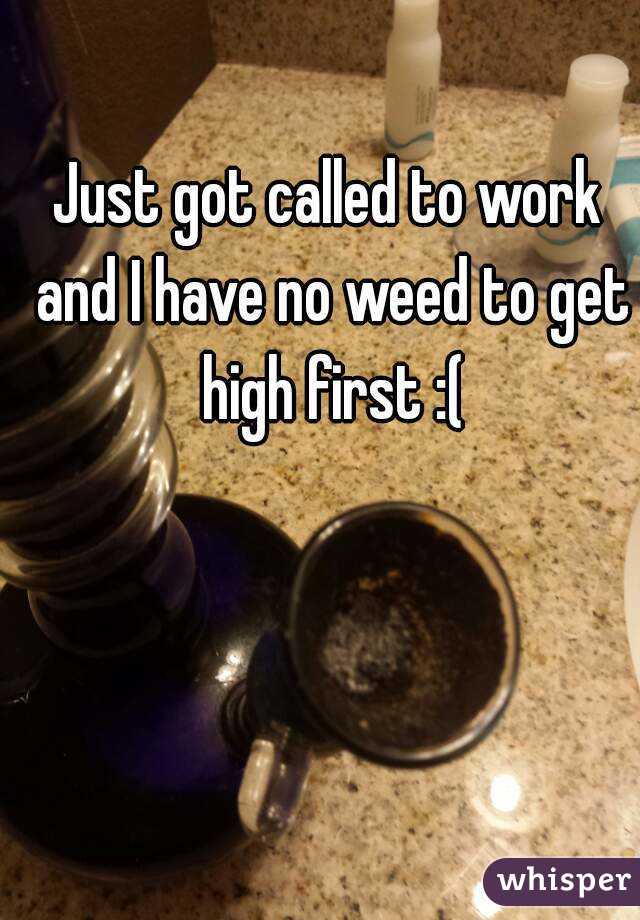 Just got called to work and I have no weed to get high first :(