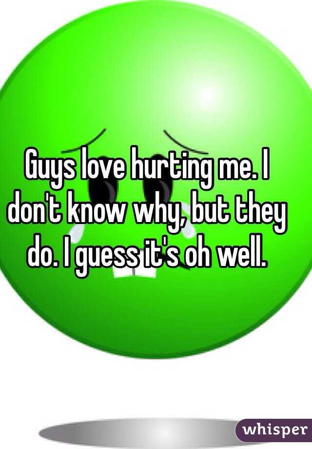 Guys love hurting me. I don't know why, but they do. I guess it's oh well. 