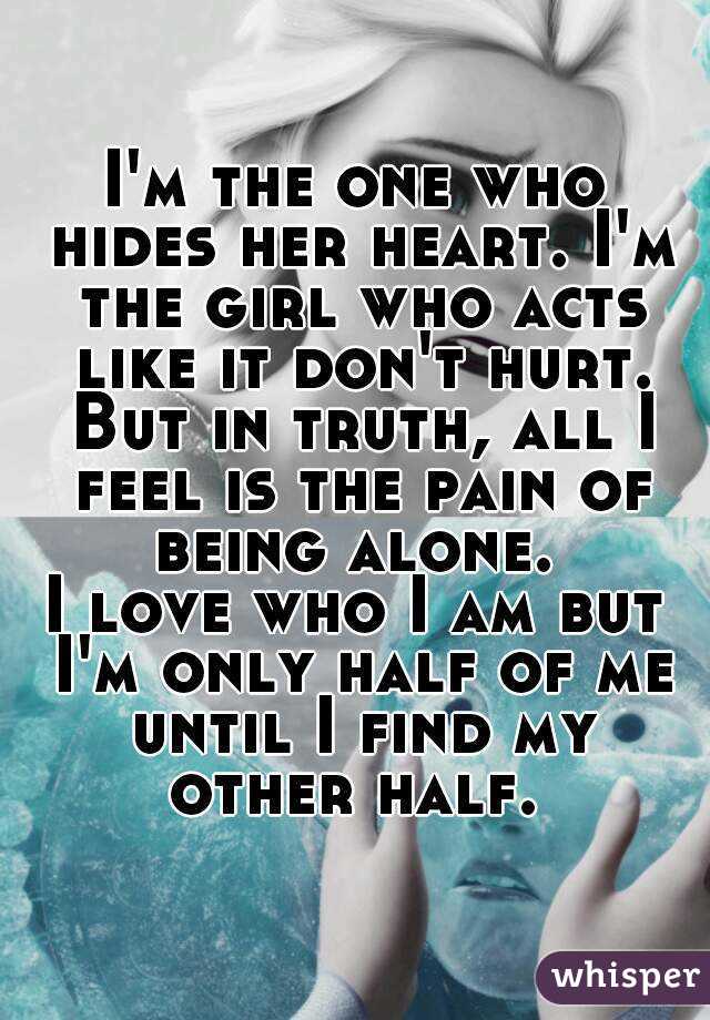 I'm the one who hides her heart. I'm the girl who acts like it don't hurt. But in truth, all I feel is the pain of being alone. 
I love who I am but I'm only half of me until I find my other half. 