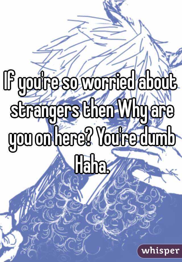 If you're so worried about strangers then Why are you on here? You're dumb Haha.