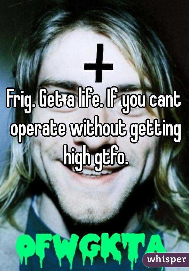 Frig. Get a life. If you cant operate without getting high gtfo.