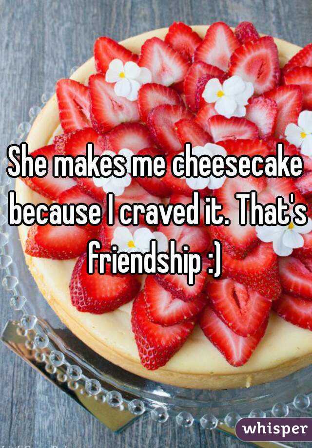 She makes me cheesecake because I craved it. That's friendship :) 