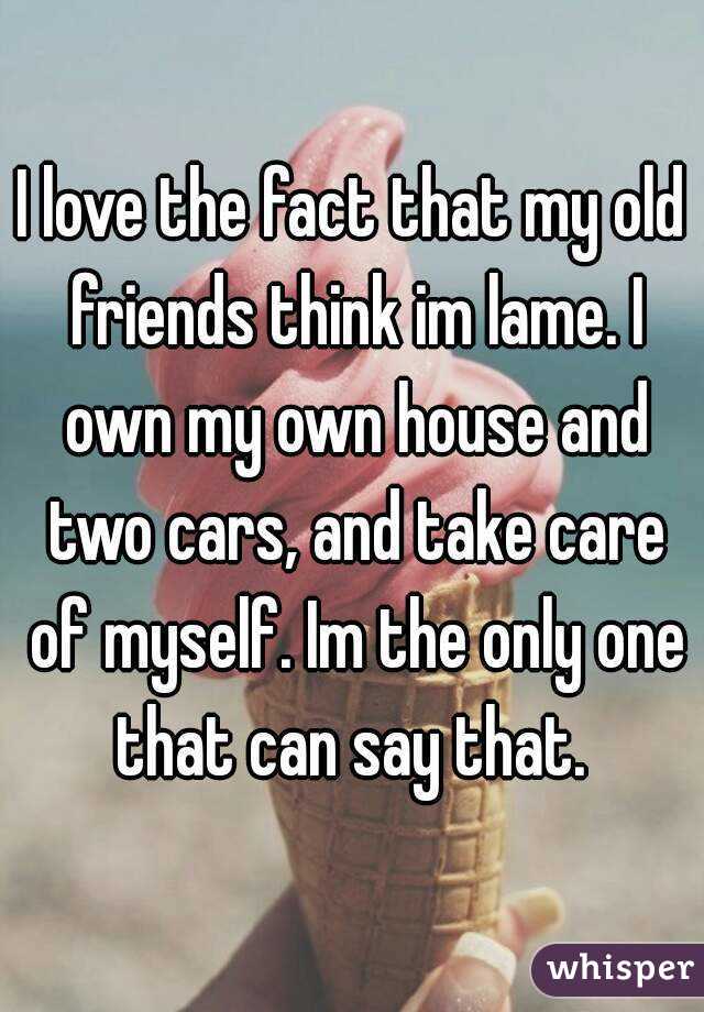 I love the fact that my old friends think im lame. I own my own house and two cars, and take care of myself. Im the only one that can say that. 
