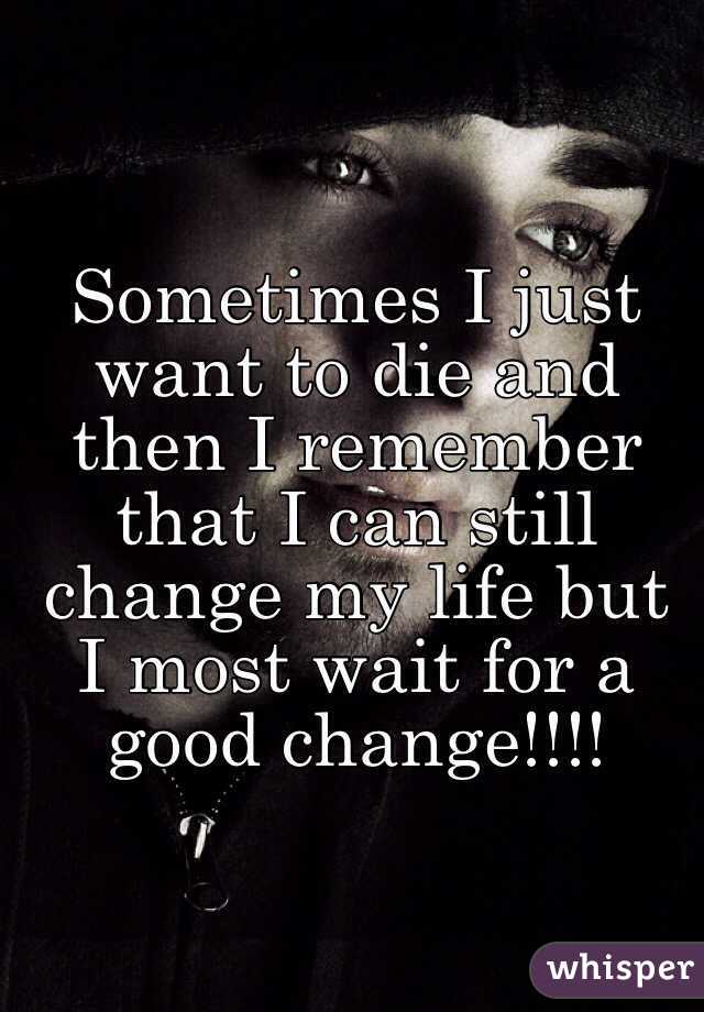 Sometimes I just want to die and then I remember that I can still change my life but I most wait for a good change!!!! 