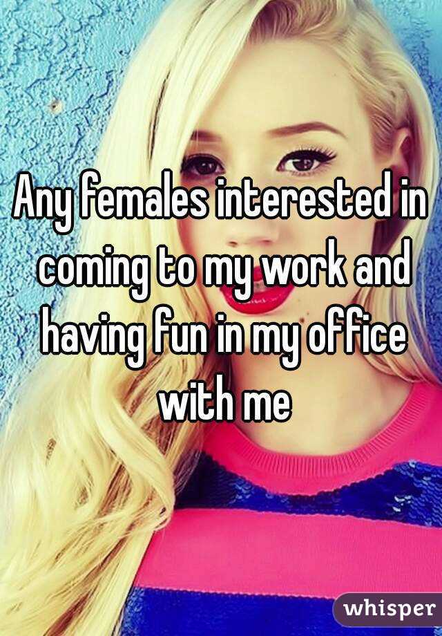 Any females interested in coming to my work and having fun in my office with me