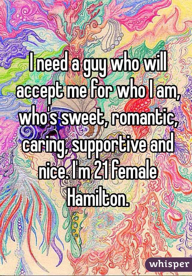 I need a guy who will accept me for who I am, who's sweet, romantic, caring, supportive and nice. I'm 21 female Hamilton. 