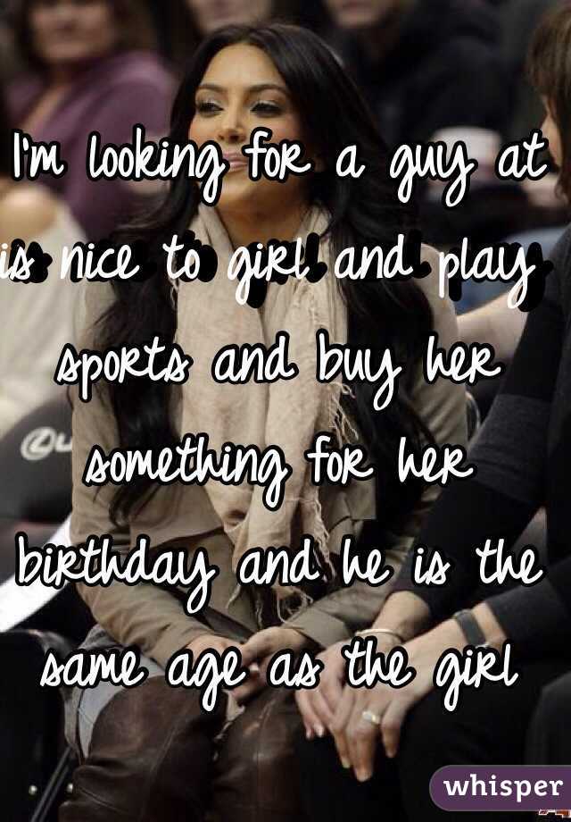 I'm looking for a guy at is nice to girl and play sports and buy her something for her birthday and he is the same age as the girl 