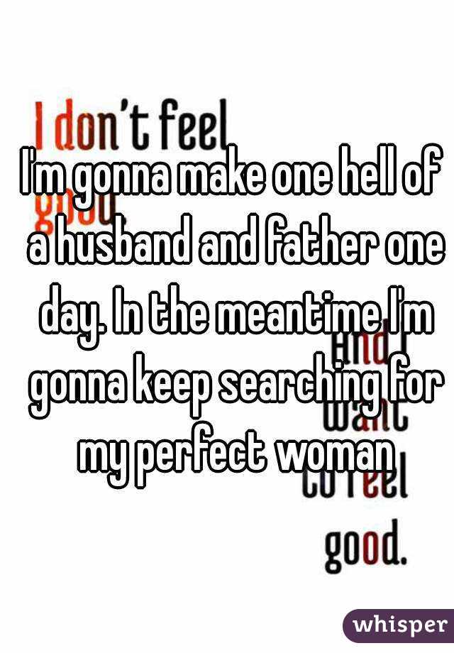 I'm gonna make one hell of a husband and father one day. In the meantime I'm gonna keep searching for my perfect woman