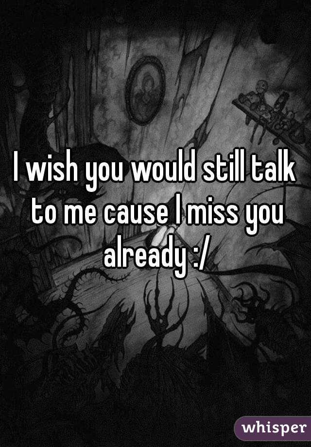 I wish you would still talk to me cause I miss you already :/