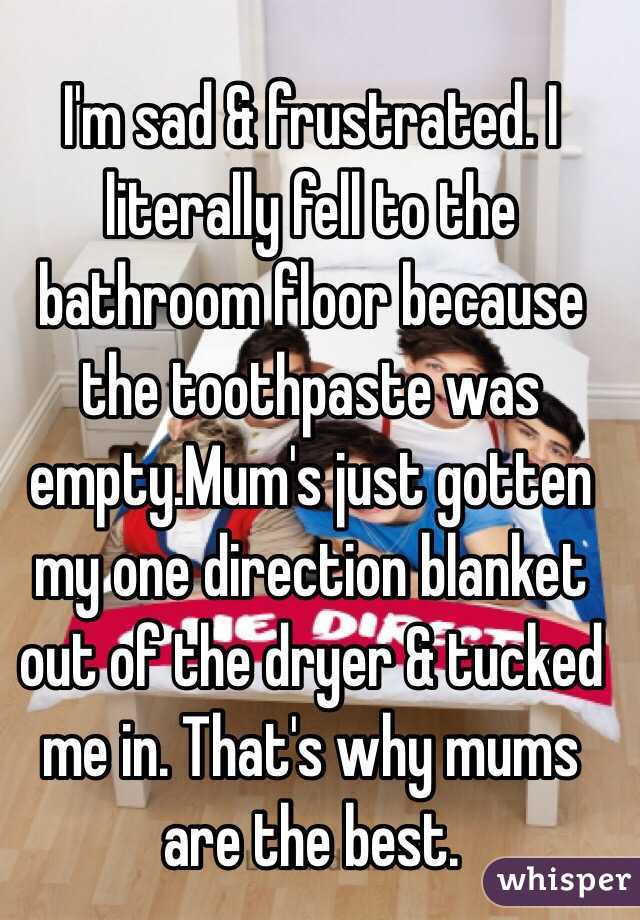 I'm sad & frustrated. I literally fell to the bathroom floor because the toothpaste was empty.Mum's just gotten my one direction blanket out of the dryer & tucked me in. That's why mums are the best.
