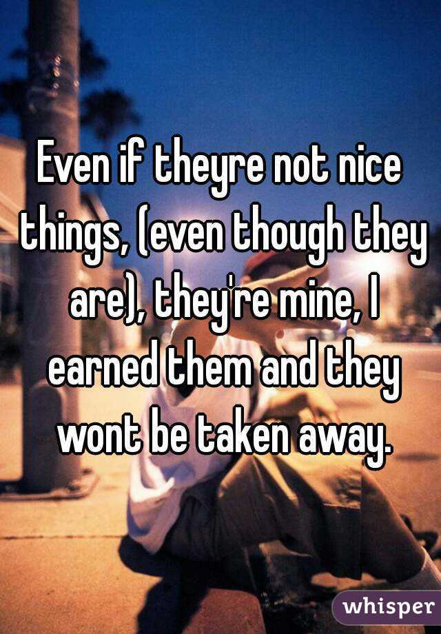 Even if theyre not nice things, (even though they are), they're mine, I earned them and they wont be taken away.