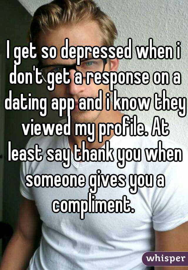 I get so depressed when i don't get a response on a dating app and i know they viewed my profile. At least say thank you when someone gives you a compliment. 