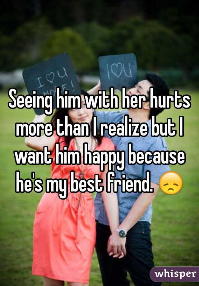 Seeing him with her hurts more than I realize but I want him happy because he's my best friend. 😞