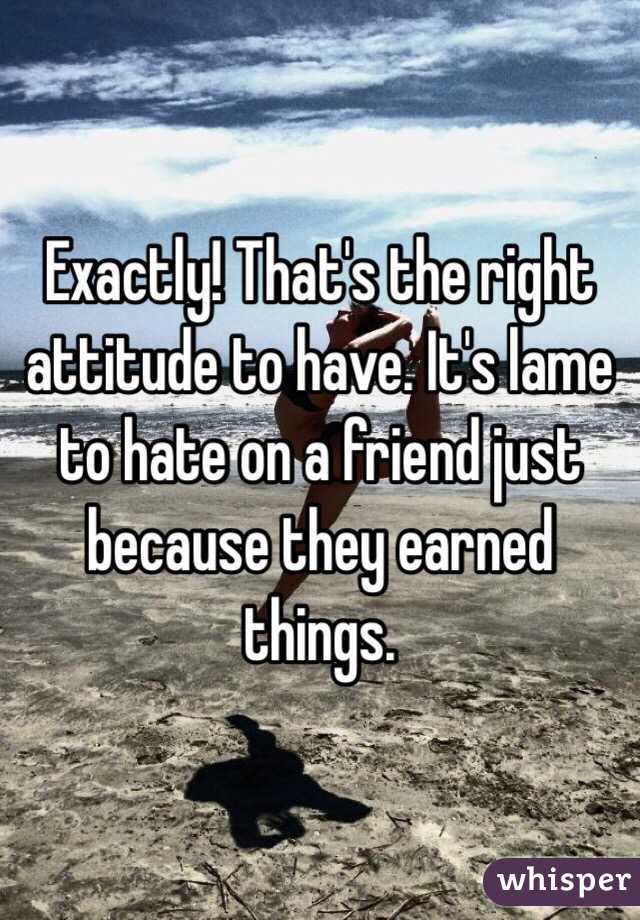Exactly! That's the right attitude to have. It's lame to hate on a friend just because they earned things. 