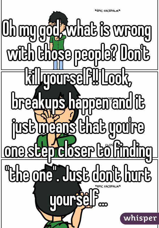 Oh my god, what is wrong with those people? Don't kill yourself!! Look, breakups happen and it just means that you're one step closer to finding "the one". Just don't hurt yourself...