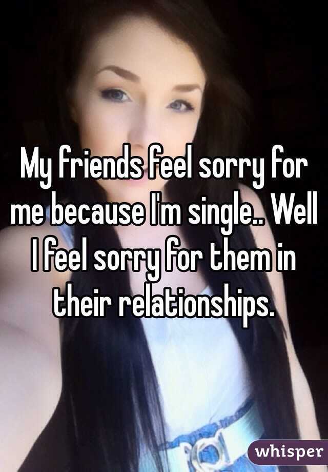 My friends feel sorry for me because I&#39;m single.. Well I feel - 050e9519b4a65c73871612467ab528dec17616-wm