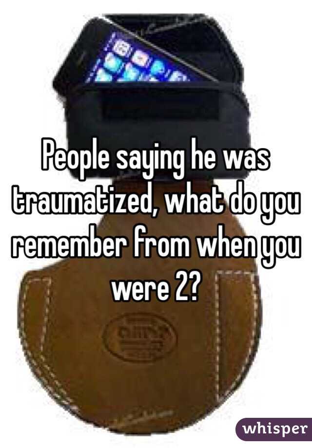 People saying he was traumatized, what do you remember from when you were 2? 
