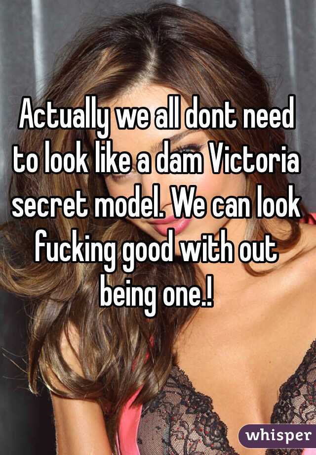 Actually we all dont need to look like a dam Victoria secret model. We can look fucking good with out being one.!  
