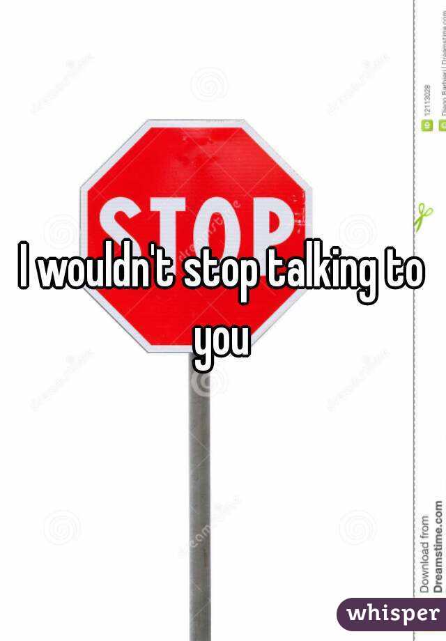 I wouldn't stop talking to you 