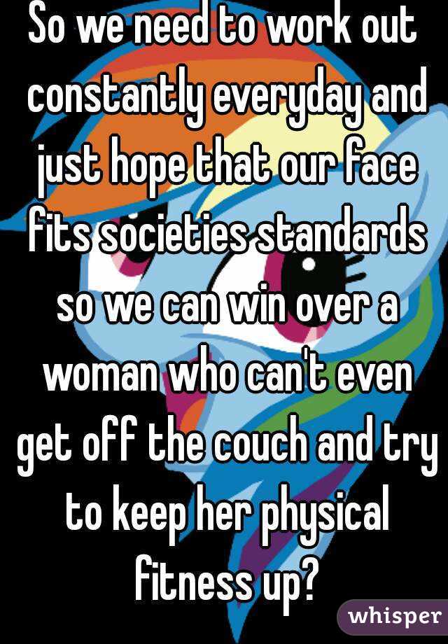 So we need to work out constantly everyday and just hope that our face fits societies standards so we can win over a woman who can't even get off the couch and try to keep her physical fitness up?