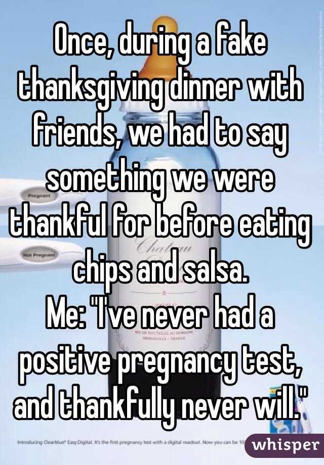 Once, during a fake thanksgiving dinner with friends, we had to say something we were thankful for before eating chips and salsa.
Me: "I've never had a positive pregnancy test, and thankfully never will."