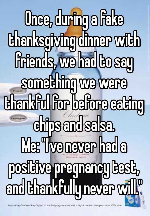 Once, during a fake thanksgiving dinner with friends, we had to say something we were thankful for before eating chips and salsa.
Me: "I've never had a positive pregnancy test, and thankfully never will."