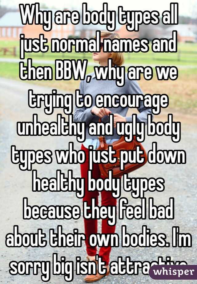 Why are body types all just normal names and then BBW, why are we trying to encourage unhealthy and ugly body types who just put down healthy body types because they feel bad about their own bodies. I'm sorry big isn't attractive 