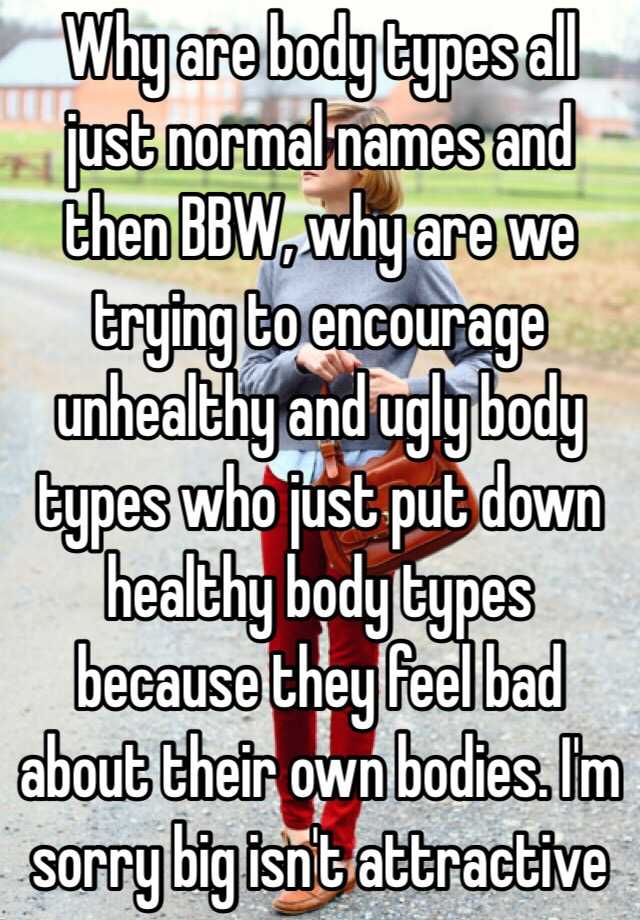 Why are body types all just normal names and then BBW, why are we trying to encourage unhealthy and ugly body types who just put down healthy body types because they feel bad about their own bodies. I'm sorry big isn't attractive 