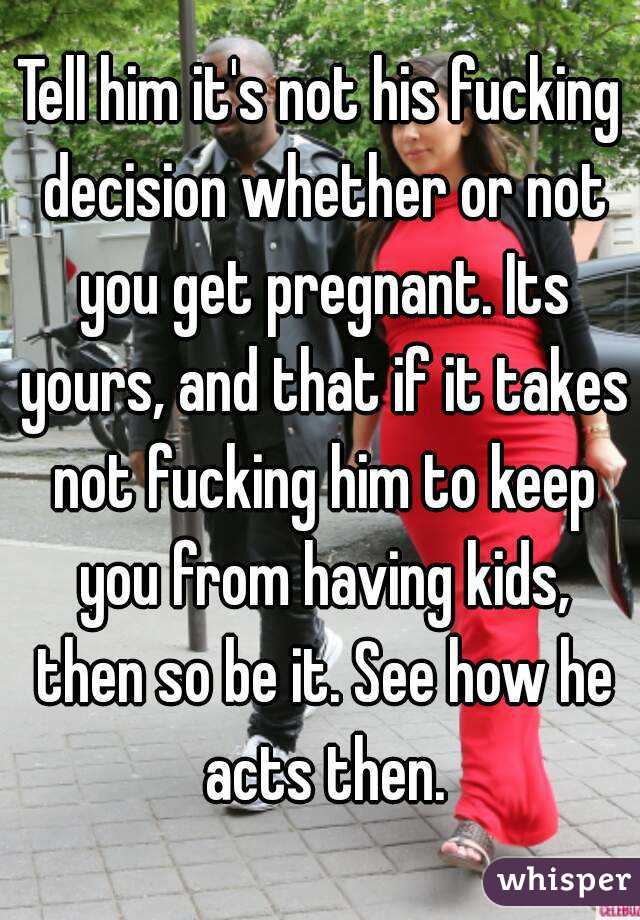 Tell him it's not his fucking decision whether or not you get pregnant. Its yours, and that if it takes not fucking him to keep you from having kids, then so be it. See how he acts then.