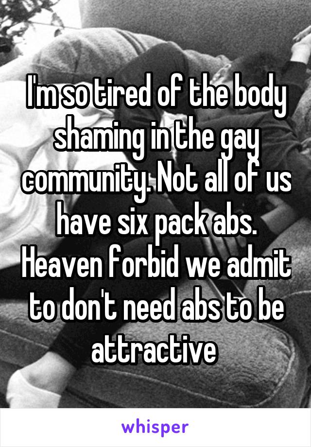 I'm so tired of the body shaming in the gay community. Not all of us have six pack abs. Heaven forbid we admit to don't need abs to be attractive 