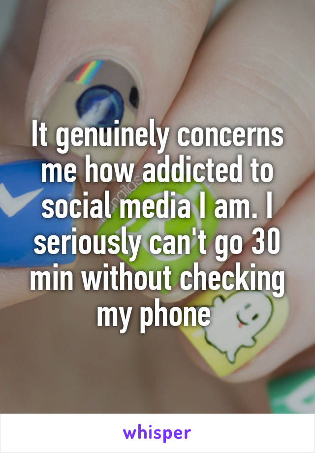 It genuinely concerns me how addicted to social media I am. I seriously can't go 30 min without checking my phone 